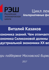 Лекция №05 «Виталий Казаков Экономика знаний. Чем отличается экономика Силиконовой долины от индустриальной экономики XX века»