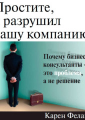 Простите, я разрушил вашу компанию. Почему бизнес-консультанты – это проблема, а не решение