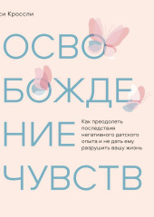 Освобождение чувств. Как преодолеть последствия негативного детского опыта и не дать ему разрушить вашу жизнь