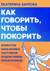 Как говорить, чтобы покорить. Клиентов, партнеров, начальника, подписчиков, поклонников