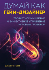 Думай как гейм-дизайнер. Творческое мышление и эффективное управление игровым проектом