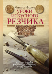 Уроки искусного резчика. Вырезаем из дерева фигурки людей и животных, посуду, статуэтки